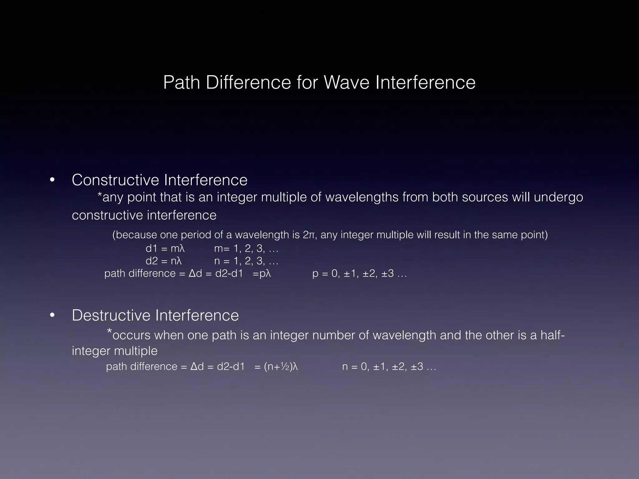 Path Difference for Wave Interference
• Constructive Interference 
*any point that is an integer multiple of wavelengths from both sources will undergo
constructive interference 
(because one period of a wavelength is 2π, any integer multiple will result in the same point) 
d1 = mλ m= 1, 2, 3, … 
d2 = nλ n = 1, 2, 3, … 
path difference = Δd = d2-d1 =pλ p = 0, ±1, ±2, ±3 …
• Destructive Interference 
*occurs when one path is an integer number of wavelength and the other is a half-
integer multiple 
path difference = Δd = d2-d1 = (n+½)λ n = 0, ±1, ±2, ±3 …
 