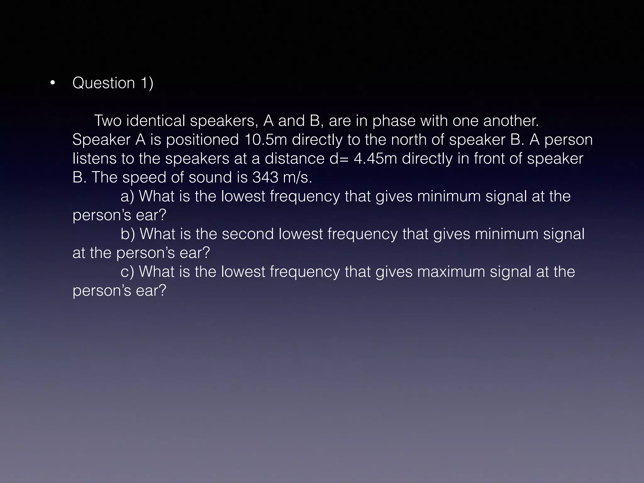 • Question 1) 
 
Two identical speakers, A and B, are in phase with one another.
Speaker A is positioned 10.5m directly to the north of speaker B. A person
listens to the speakers at a distance d= 4.45m directly in front of speaker
B. The speed of sound is 343 m/s.  
a) What is the lowest frequency that gives minimum signal at the
person’s ear? 
b) What is the second lowest frequency that gives minimum signal
at the person’s ear? 
c) What is the lowest frequency that gives maximum signal at the
person’s ear?
 