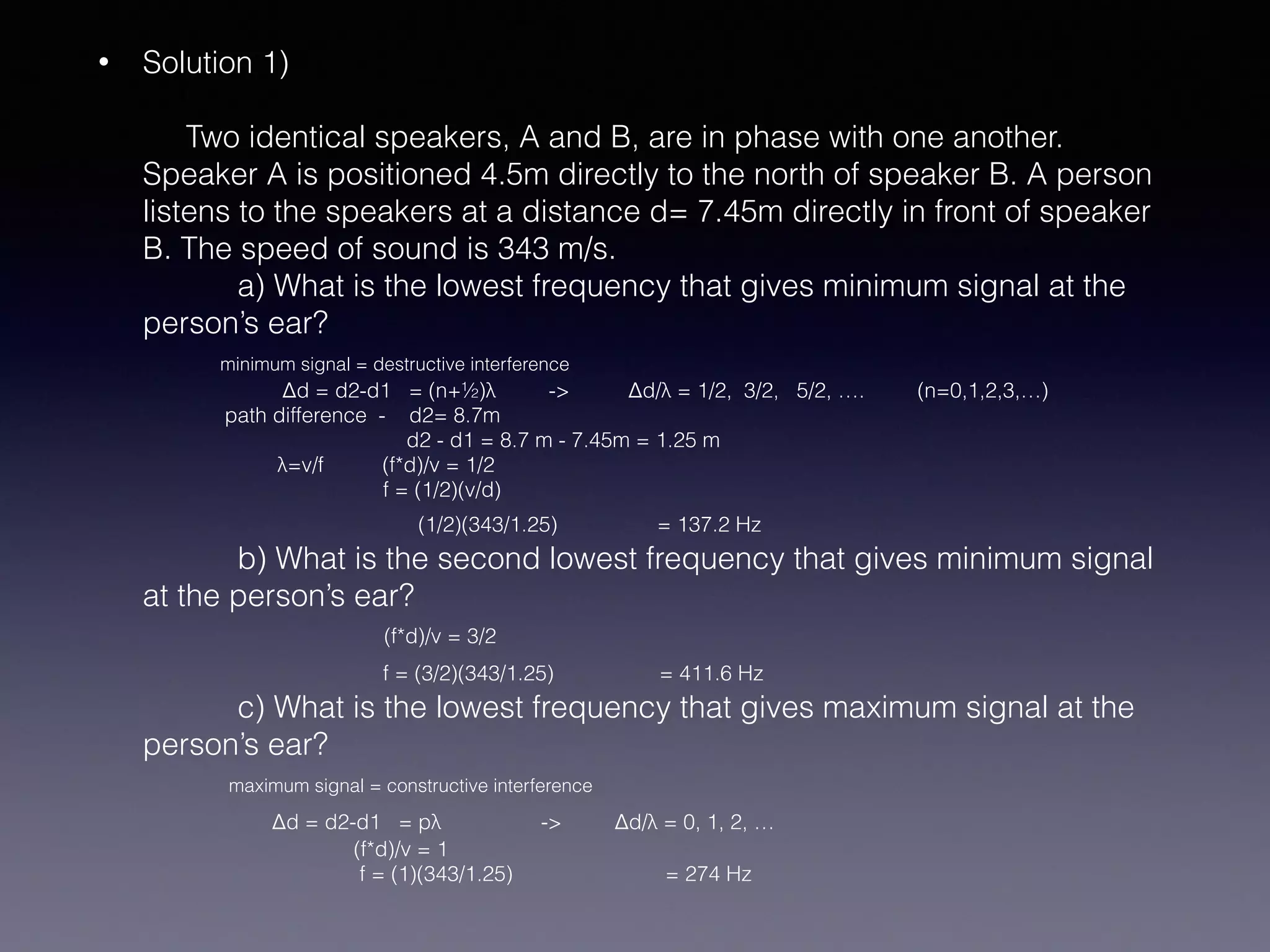 • Solution 1) 
 
Two identical speakers, A and B, are in phase with one another.
Speaker A is positioned 4.5m directly to the north of speaker B. A person
listens to the speakers at a distance d= 7.45m directly in front of speaker
B. The speed of sound is 343 m/s.  
a) What is the lowest frequency that gives minimum signal at the
person’s ear? 
minimum signal = destructive interference 
Δd = d2-d1 = (n+½)λ -> Δd/λ = 1/2, 3/2, 5/2, …. (n=0,1,2,3,…) 
path difference - d2= 8.7m 
d2 - d1 = 8.7 m - 7.45m = 1.25 m 
λ=v/f (f*d)/v = 1/2 
f = (1/2)(v/d) 
(1/2)(343/1.25) = 137.2 Hz 
b) What is the second lowest frequency that gives minimum signal
at the person’s ear? 
(f*d)/v = 3/2 
f = (3/2)(343/1.25) = 411.6 Hz 
c) What is the lowest frequency that gives maximum signal at the
person’s ear? 
maximum signal = constructive interference 
Δd = d2-d1 = pλ -> Δd/λ = 0, 1, 2, …  
(f*d)/v = 1 
f = (1)(343/1.25) = 274 Hz
 