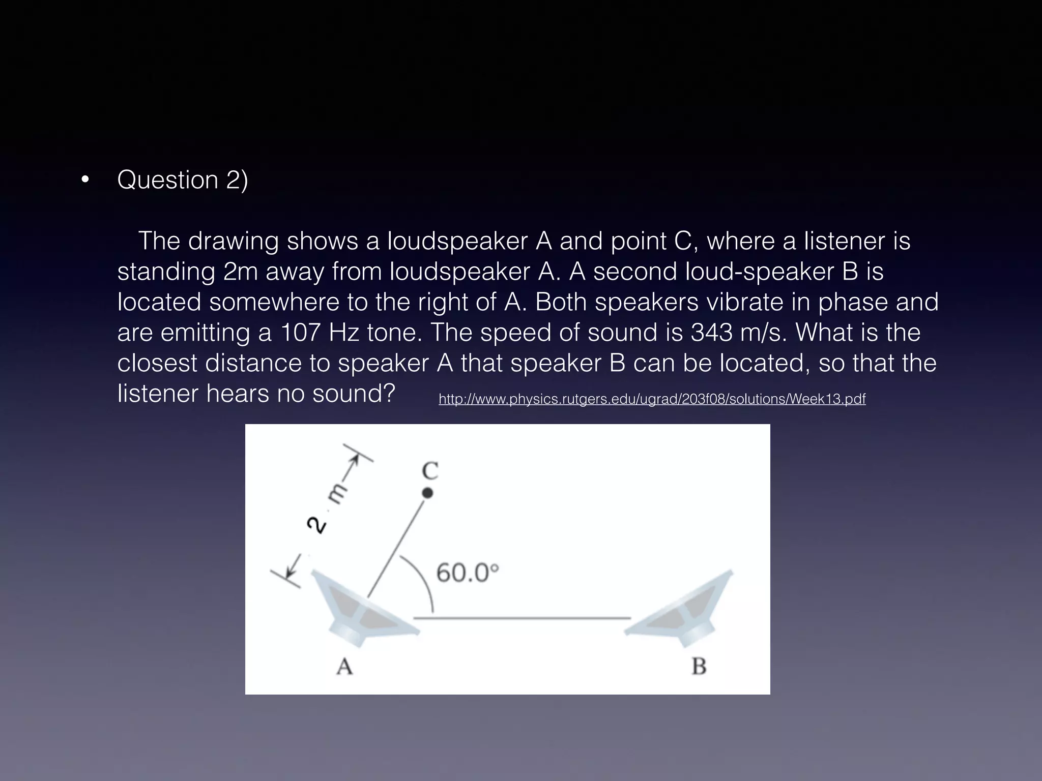 • Question 2) 
 
The drawing shows a loudspeaker A and point C, where a listener is
standing 2m away from loudspeaker A. A second loud-speaker B is
located somewhere to the right of A. Both speakers vibrate in phase and
are emitting a 107 Hz tone. The speed of sound is 343 m/s. What is the
closest distance to speaker A that speaker B can be located, so that the
listener hears no sound?  http://www.physics.rutgers.edu/ugrad/203f08/solutions/Week13.pdf
 