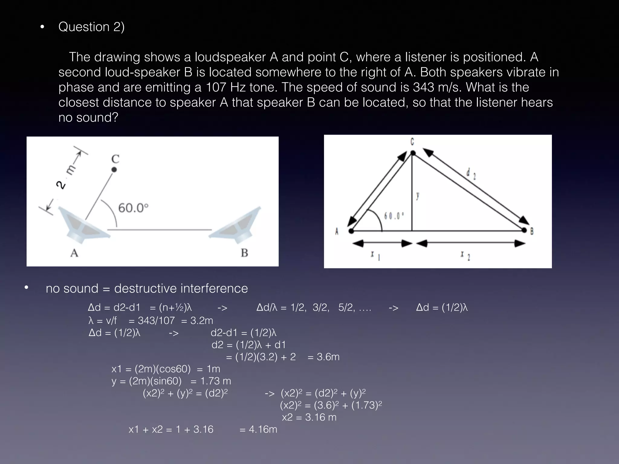• Question 2) 
 
The drawing shows a loudspeaker A and point C, where a listener is positioned. A
second loud-speaker B is located somewhere to the right of A. Both speakers vibrate in
phase and are emitting a 107 Hz tone. The speed of sound is 343 m/s. What is the
closest distance to speaker A that speaker B can be located, so that the listener hears
no sound? 
• no sound = destructive interference 
Δd = d2-d1 = (n+½)λ -> Δd/λ = 1/2, 3/2, 5/2, …. -> Δd = (1/2)λ  
λ = v/f = 343/107 = 3.2m 
Δd = (1/2)λ -> d2-d1 = (1/2)λ 
d2 = (1/2)λ + d1 
= (1/2)(3.2) + 2 = 3.6m 
x1 = (2m)(cos60) = 1m 
y = (2m)(sin60) = 1.73 m 
(x2)2 + (y)2 = (d2)2 -> (x2)2 = (d2)2 + (y)2 
(x2)2 = (3.6)2 + (1.73)2 
x2 = 3.16 m 
x1 + x2 = 1 + 3.16 = 4.16m
 