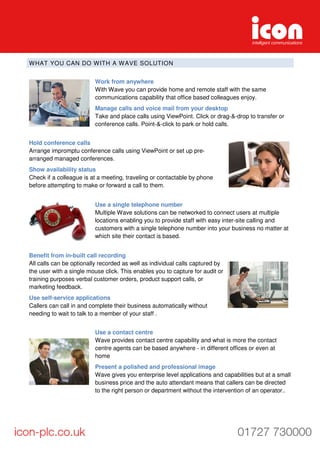 WHAT YOU CAN DO WITH A WAVE SOLUTION
Work from anywhere
With Wave you can provide home and remote staff with the same
communications capability that office based colleagues enjoy.
Manage calls and voice mail from your desktop
Take and place calls using ViewPoint. Click or drag-&-drop to transfer or
conference calls. Point-&-click to park or hold calls.
Hold conference calls
Arrange impromptu conference calls using ViewPoint or set up pre-
arranged managed conferences.
Show availability status
Check if a colleague is at a meeting, traveling or contactable by phone
before attempting to make or forward a call to them.
Use a single telephone number
Multiple Wave solutions can be networked to connect users at multiple
locations enabling you to provide staff with easy inter-site calling and
customers with a single telephone number into your business no matter at
which site their contact is based.
Benefit from in-built call recording
All calls can be optionally recorded as well as individual calls captured by
the user with a single mouse click. This enables you to capture for audit or
training purposes verbal customer orders, product support calls, or
marketing feedback.
Use self-service applications
Callers can call in and complete their business automatically without
needing to wait to talk to a member of your staff .
Use a contact centre
Wave provides contact centre capability and what is more the contact
centre agents can be based anywhere - in different offices or even at
home
Present a polished and professional image
Wave gives you enterprise level applications and capabilities but at a small
business price and the auto attendant means that callers can be directed
to the right person or department without the intervention of an operator..
 