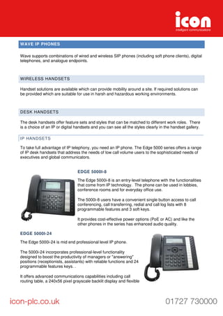 WAVE IP PHONES
Wave supports combinations of wired and wireless SIP phones (including soft phone clients), digital
telephones, and analogue endpoints.
WIRELESS HANDSETS
Handset solutions are available which can provide mobility around a site. If required solutions can
be provided which are suitable for use in harsh and hazardous working environments.
DESK HANDSETS
The desk handsets offer feature sets and styles that can be matched to different work roles. There
is a choice of an IP or digital handsets and you can see all the styles clearly in the handset gallery.
IP HANDSETS
To take full advantage of IP telephony, you need an IP phone. The Edge 5000 series offers a range
of IP desk handsets that address the needs of low call volume users to the sophisticated needs of
executives and global communicators.
EDGE 5000I-8
The Edge 5000i-8 is an entry-level telephone with the functionalities
that come from IP technology. The phone can be used in lobbies,
conference rooms and for everyday office use.
The 5000i-8 users have a convenient single button access to call
conferencing, call transferring, redial and call log lists with 8
programmable features and 3 soft keys.
It provides cost-effective power options (PoE or AC) and like the
other phones in the series has enhanced audio quality.
EDGE 5000I-24
The Edge 5000i-24 is mid end professional level IP phone.
The 5000i-24 incorporates professional-level functionality
designed to boost the productivity of managers or "answering"
positions (receptionists, assistants) with reliable functions and 24
programmable features keys. .
It offers advanced communications capabilities including call
routing table, a 240x56 pixel grayscale backlit display and flexible
 