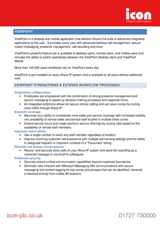 VIEWPOINT
ViewPoint is a desktop and mobile application that delivers Wave's full suite of advanced integrated
applications to the user. It provides every user with advanced desktop call management, secure
instant messaging, presence management, call recording and more.
ViewPoint’s powerful feature set is available to desktop users, remote users, and mobile users and
includes the ability to switch seamlessly between the ViewPoint desktop client and ViewPoint
Mobile.
More than 100,000 users worldwide rely on ViewPoint every day.
ViewPoint is pre-installed on every Wave IP system and is available to all users without additional
cost.
VIEWPOINT STRENGTHENS & EXTENDS WORKFLOW PROCESSES
Streamlines collaboration
• Employees are empowered with the combination of strong presence management and
secure messaging to speed up decision-making processes and response times.
• An integrated softphone allows for secure remote calling and can save money by routing
voice traffic through Wave IP.
Expands coverage
• Maximise your ability to orchestrate more sales and service coverage with increased visibility
into availability of remote sales and service staff located in multiple times zones.
• Extend service hours and create premium service offerings by routing calls based on the
availability of remote staff members.
Improves reach-ability
• Use a single number to reach any staff member regardless of location.
• Improve incoming customer call experience with multiple call handing settings and the ability
to designate frequent or important contacts to a “Favourites” listing.
Records and shares conversations
• Record and securely store calls on your Wave IP system and send the recording as a
voicemail message or via email to colleagues
Enhances security
• Securely extend unified communication capabilities beyond corporate boundaries.
• Eliminate risks inherent with IMInstant Messaging (IM) communications with secure
messaging and content tagging for key words and phrases that can be identified, removed,
or blocked entirely from mobile IM sessions.
 