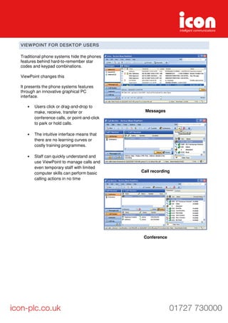 VIEWPOINT FOR DESKTOP USERS
Traditional phone systems hide the phones
features behind hard-to-remember star
codes and keypad combinations.
ViewPoint changes this
It presents the phone systems features
through an innovative graphical PC
interface.
• Users click or drag-and-drop to
make, receive, transfer or
conference calls, or point-and-click
to park or hold calls.
• The intuitive interface means that
there are no learning curves or
costly training programmes.
• Staff can quickly understand and
use ViewPoint to manage calls and
even temporary staff with limited
computer skills can perform basic
calling actions in no time
Messages
Call recording
Conference
 