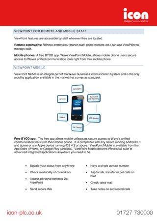 VIEWPOINT FOR REMOTE AND MOBILE STAFF
ViewPoint features are accessible by staff wherever they are located.
Remote extensions: Remote employees (branch staff, home workers etc.) can use ViewPoint to
manage calls.
Mobile phones: A free BYOD app, Wave ViewPoint Mobile, allows mobile phone users secure
access to Waves unified communication tools right from their mobile phone.
VIEWPOINT MOBILE
ViewPoint Mobile is an integral part of the Wave Business Communication System and is the only
mobility application available in the market that comes as standard.
Free BYOD app: The free app allows mobile colleagues secure access to Wave’s unified
communication tools from their mobile phone. It is compatible with any device running Android 2.3
and above or any Apple device running iOS 4.3 or above. ViewPoint Mobile is available from the
App Store (IPhone) or Google Play (Android). ViewPoint Mobile delivers Wave's full suite of
advanced integrated applications anywhere you need to be.
• Update your status from anywhere
• Check availability of co-workers
• Access personal contacts via
ViewPoint
• Send secure IMs
• Have a single contact number
• Tap to talk, transfer or put calls on
hold
• Check voice mail
• Take notes on and record calls
 