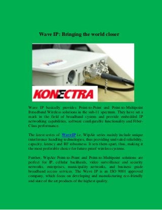 Wave IP: Bringing the world closer
Wave IP basically provides Point-to-Point and Point-to-Multipoint
Broadband Wireless solutions in the sub-11 spectrum. They have set a
mark in the field of broadband system and provide embedded IP
networking capabilities, software configurable functionality and Fiber-
Class performance.
The latest series of WaveIP i.e. WipAir series mainly include unique
interference handling technologies, thus providing unrivaled reliability,
capacity, latency and RF robustness. It sets them apart, thus, making it
the most preferable choice for future-proof wireless systems.
Further, WipAir Point-to-Point and Point-to-Multipoint solutions are
perfect for IP, cellular backhauls, video surveillance and security
networks, enterprises, municipality networks, and business grade
broadband access services. The Wave IP is an ISO 9001 approved
company, which focus on developing and manufacturing eco-friendly
and state of the art products of the highest quality.
 