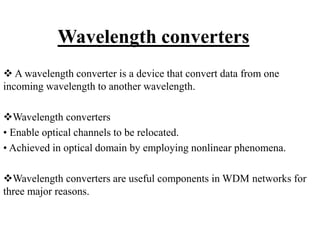 Wavelength converters
 A wavelength converter is a device that convert data from one
incoming wavelength to another wavelength.
Wavelength converters
• Enable optical channels to be relocated.
• Achieved in optical domain by employing nonlinear phenomena.
Wavelength converters are useful components in WDM networks for
three major reasons.
 