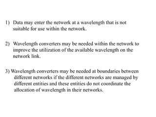 1) Data may enter the network at a wavelength that is not
suitable for use within the network.
2) Wavelength converters may be needed within the network to
improve the utilization of the available wavelength on the
network link.
3) Wavelength converters may be needed at boundaries between
different networks if the different networks are managed by
different entities and these entities do not coordinate the
allocation of wavelength in their networks.
 