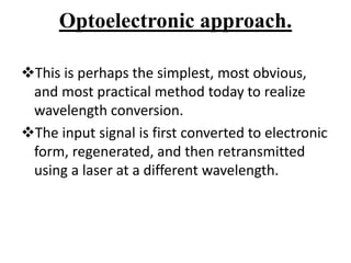 Optoelectronic approach.
This is perhaps the simplest, most obvious,
and most practical method today to realize
wavelength conversion.
The input signal is first converted to electronic
form, regenerated, and then retransmitted
using a laser at a different wavelength.
 