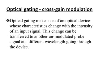 Optical gating - cross-gain modulation
Optical gating makes use of an optical device
whose characteristics change with the intensity
of an input signal. This change can be
transferred to another un-modulated probe
signal at a different wavelength going through
the device.
 