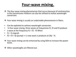Four-wave mixing.
 The four-wave mixing phenomenon that occurs because of nonlinearities
in the transmission medium can also be utilized to realize wavelength
conversion.
 Four-wave mixing is usually an undesirable phenomenon in fibers.
• Can be exploited to achieve wavelength conversion.
• In four-wave mixing, three waves at frequencies f1, f2 and f3 produce
• a wave at the frequency f1 + f2 - f3 When
• f1 = fs (signal)
• f2 = f3 = fp (pump) => a new wave is produces at 2fp – fs
 Four-wave mixing can be enhanced by using SOA to increase the power
levels.
 Other wavelengths are filtered out.
 
