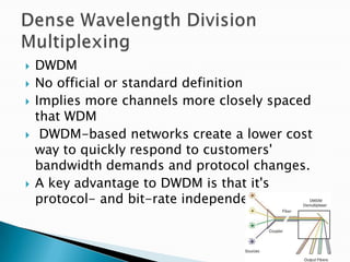    DWDM
   No official or standard definition
   Implies more channels more closely spaced
    that WDM
    DWDM-based networks create a lower cost
    way to quickly respond to customers'
    bandwidth demands and protocol changes.
   A key advantage to DWDM is that it's
    protocol- and bit-rate independent.
 