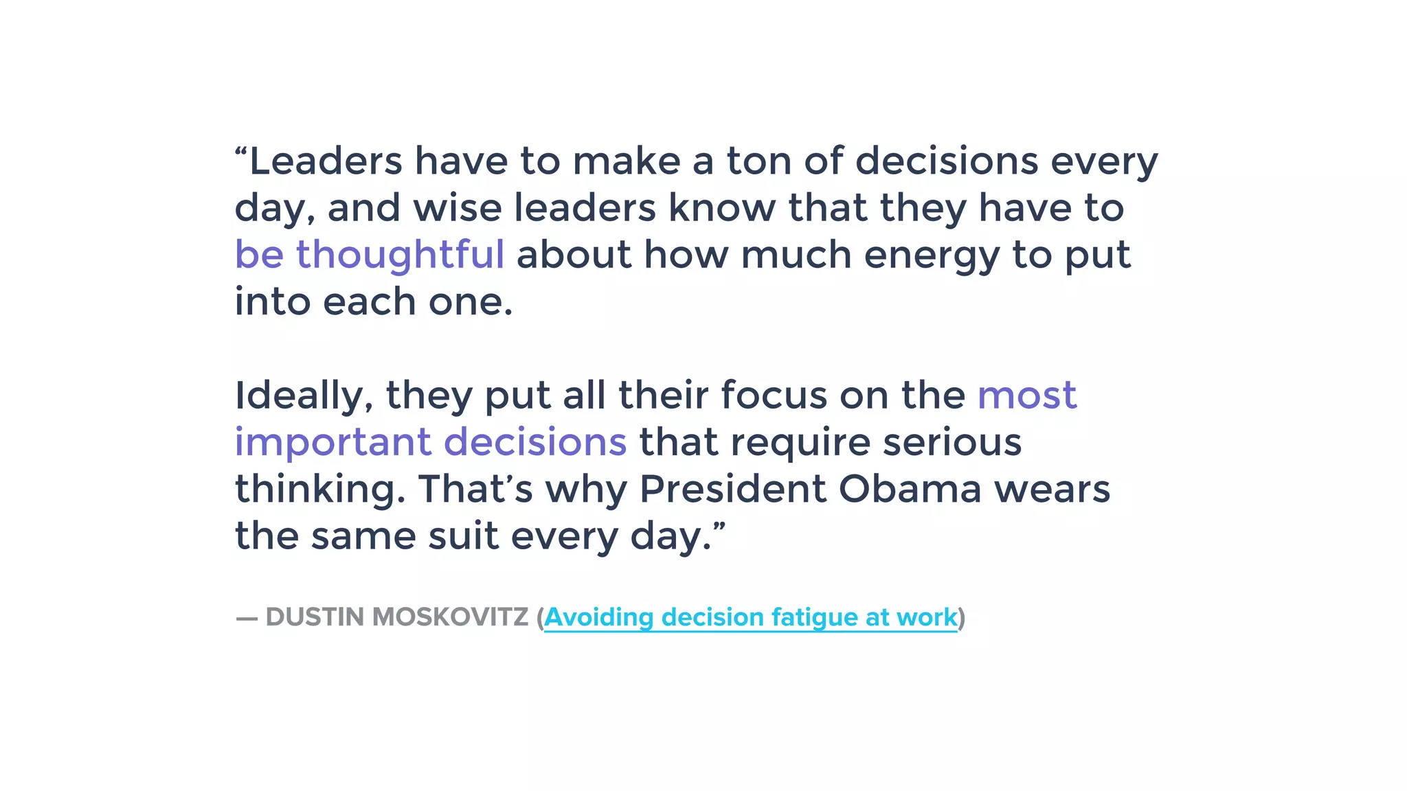 “Leaders have to make a ton of decisions every
day, and wise leaders know that they have to
be thoughtful about how much energy to put
into each one.
Ideally, they put all their focus on the most
important decisions that require serious
thinking. That’s why President Obama wears
the same suit every day.”
— DUSTIN MOSKOVITZ (Avoiding decision fatigue at work)
 