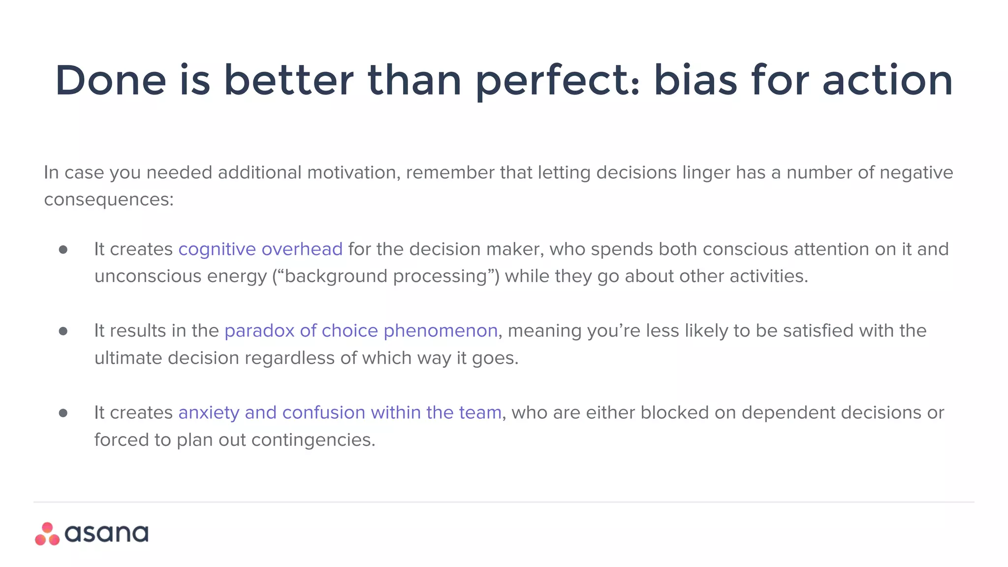 Done is better than perfect: bias for action
In case you needed additional motivation, remember that letting decisions linger has a number of negative
consequences:
● It creates cognitive overhead for the decision maker, who spends both conscious attention on it and
unconscious energy (“background processing”) while they go about other activities.
● It results in the paradox of choice phenomenon, meaning you’re less likely to be satisfied with the
ultimate decision regardless of which way it goes.
● It creates anxiety and confusion within the team, who are either blocked on dependent decisions or
forced to plan out contingencies.
 