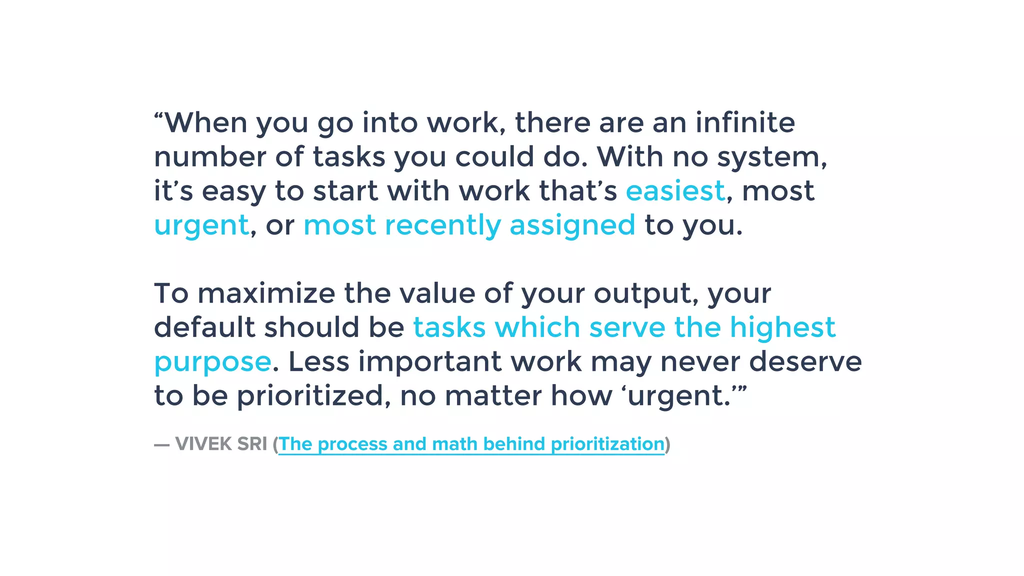 “When you go into work, there are an infinite
number of tasks you could do. With no system,
it’s easy to start with work that’s easiest, most
urgent, or most recently assigned to you.
To maximize the value of your output, your
default should be tasks which serve the highest
purpose. Less important work may never deserve
to be prioritized, no matter how ‘urgent.’”
— VIVEK SRI (The process and math behind prioritization)
 