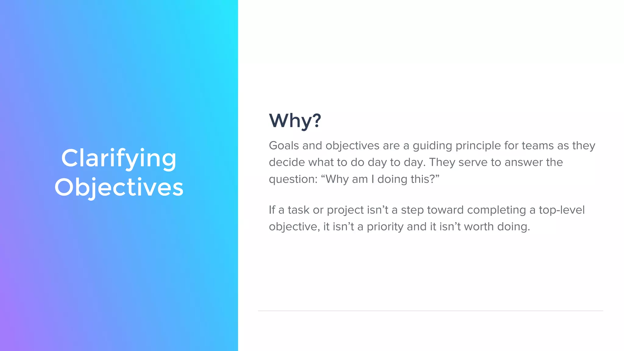 Clarifying
Objectives
Goals and objectives are a guiding principle for teams as they
decide what to do day to day. They serve to answer the
question: “Why am I doing this?”
If a task or project isn’t a step toward completing a top-level
objective, it isn’t a priority and it isn’t worth doing.
Why?
 
