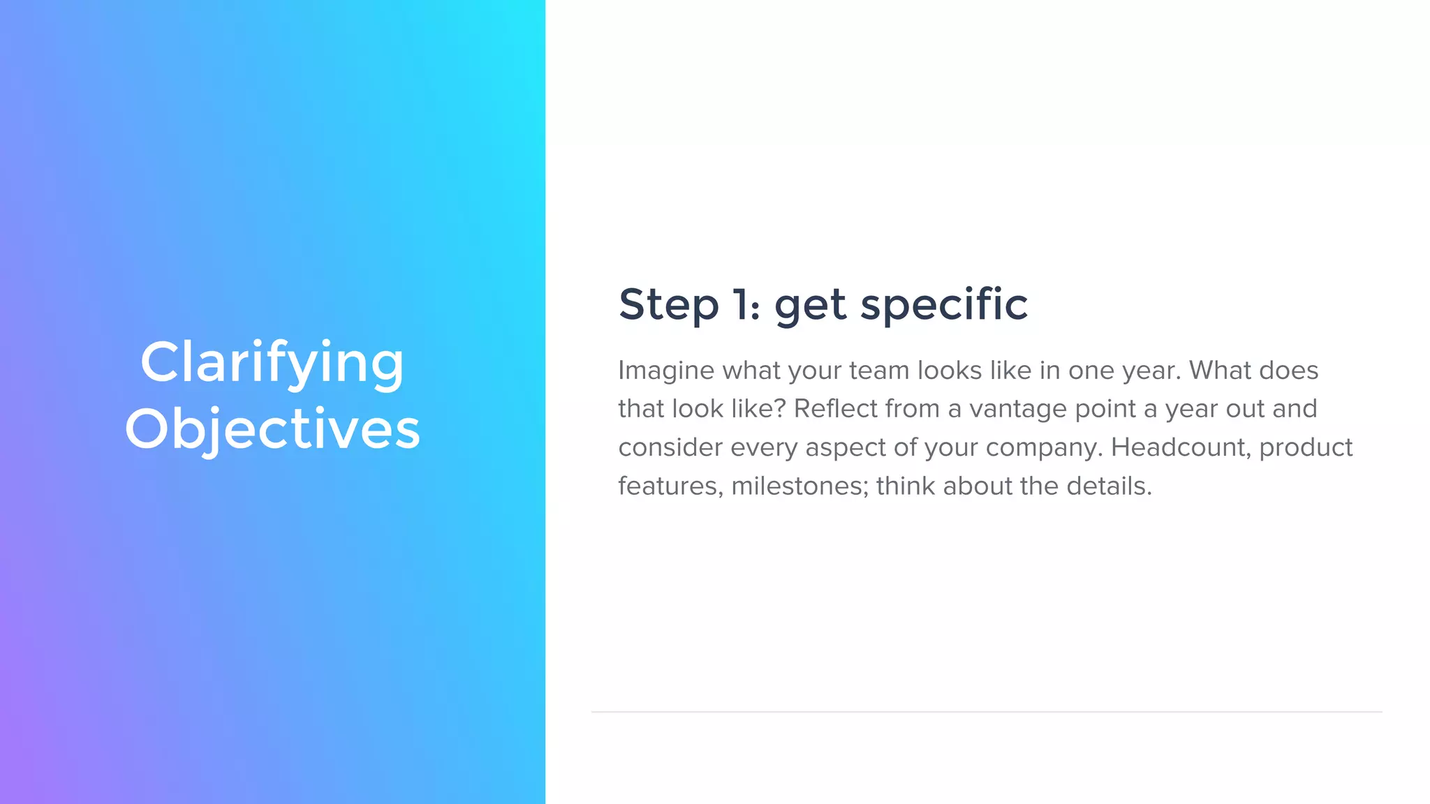 Clarifying
Objectives
Step 1: get specific
Imagine what your team looks like in one year. What does
that look like? Reflect from a vantage point a year out and
consider every aspect of your company. Headcount, product
features, milestones; think about the details.
 