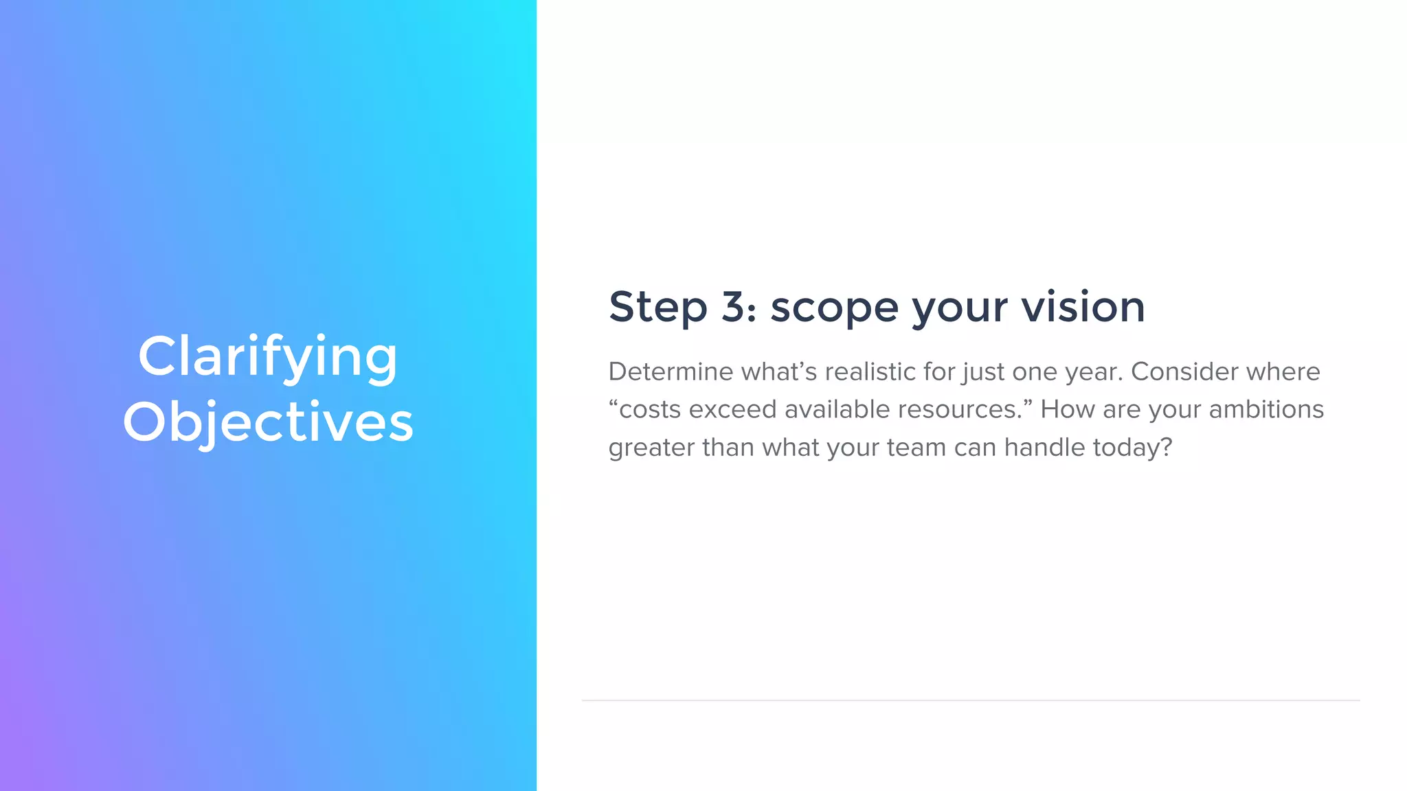 Clarifying
Objectives
Step 3: scope your vision
Determine what’s realistic for just one year. Consider where
“costs exceed available resources.” How are your ambitions
greater than what your team can handle today?
 