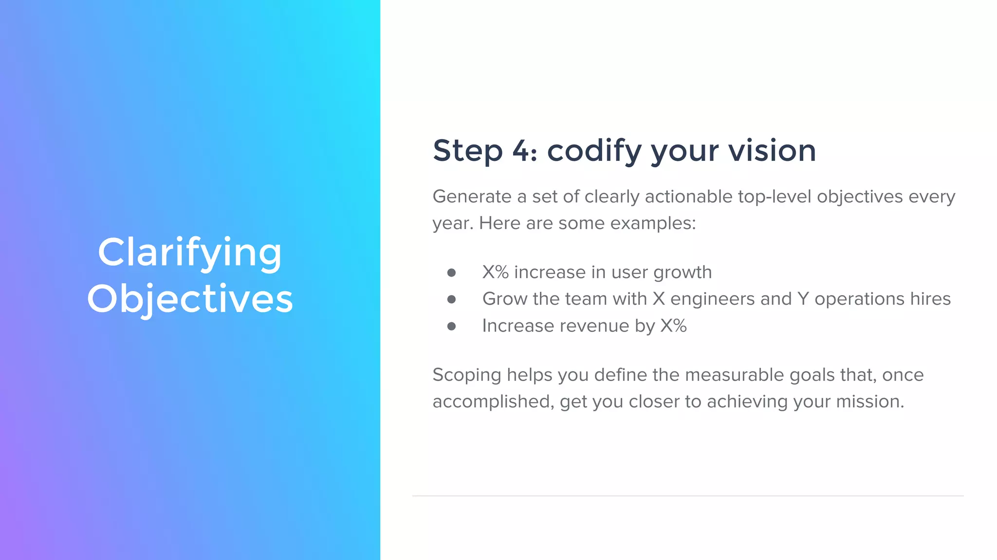 Clarifying
Objectives
Step 4: codify your vision
Generate a set of clearly actionable top-level objectives every
year. Here are some examples:
● X% increase in user growth
● Grow the team with X engineers and Y operations hires
● Increase revenue by X%
Scoping helps you define the measurable goals that, once
accomplished, get you closer to achieving your mission.
 