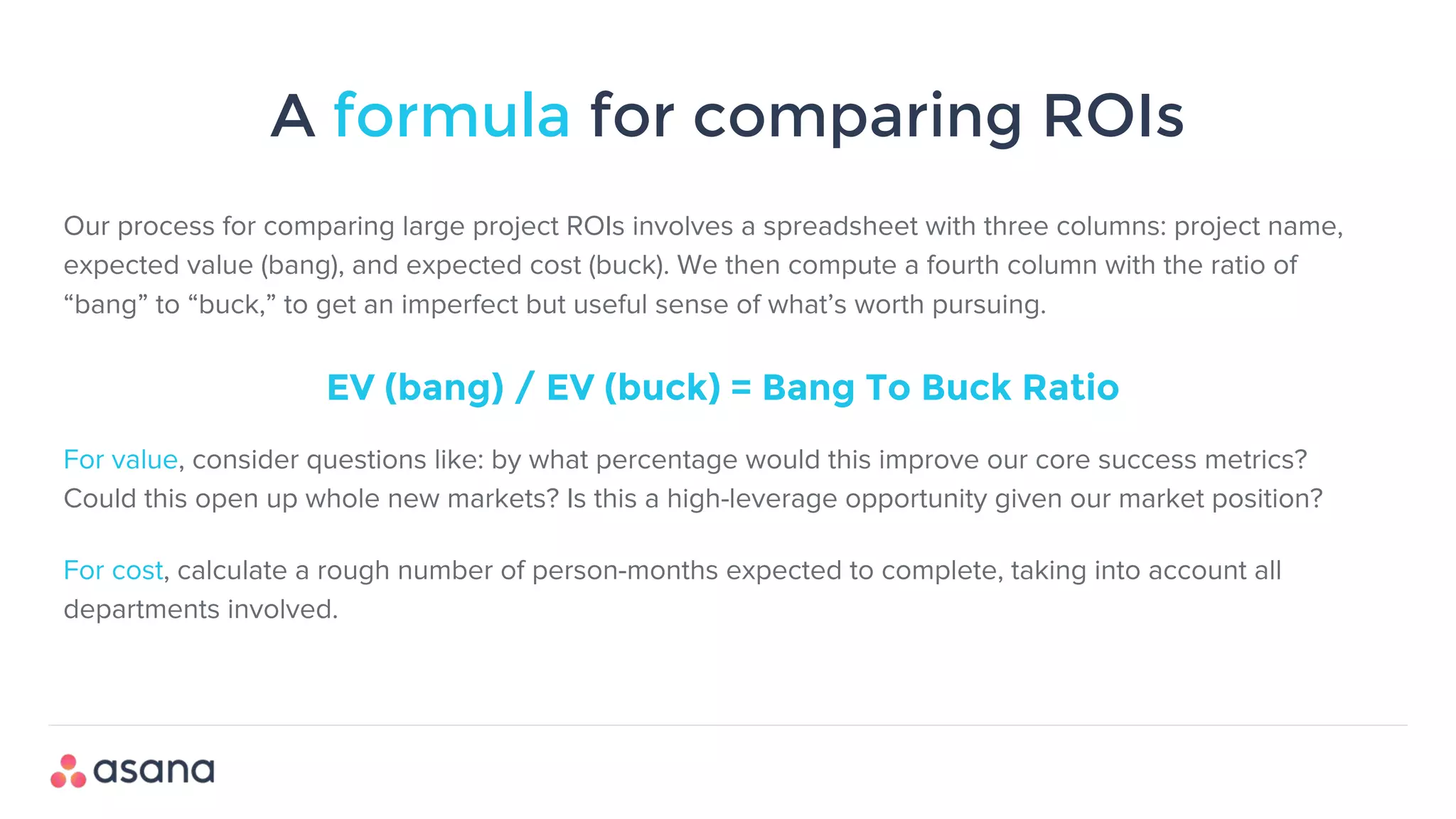 A formula for comparing ROIs
Our process for comparing large project ROIs involves a spreadsheet with three columns: project name,
expected value (bang), and expected cost (buck). We then compute a fourth column with the ratio of
“bang” to “buck,” to get an imperfect but useful sense of what’s worth pursuing.
EV (bang) / EV (buck) = Bang To Buck Ratio
For value, consider questions like: by what percentage would this improve our core success metrics?
Could this open up whole new markets? Is this a high-leverage opportunity given our market position?
For cost, calculate a rough number of person-months expected to complete, taking into account all
departments involved.
 