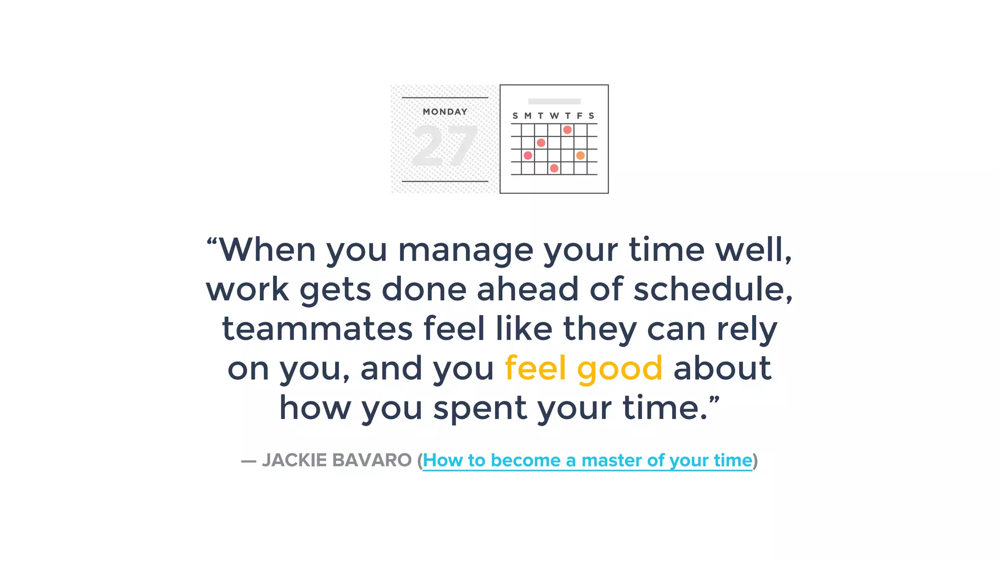 “When you manage your time well,
work gets done ahead of schedule,
teammates feel like they can rely
on you, and you feel good about
how you spent your time.”
— JACKIE BAVARO (How to become a master of your time)
 