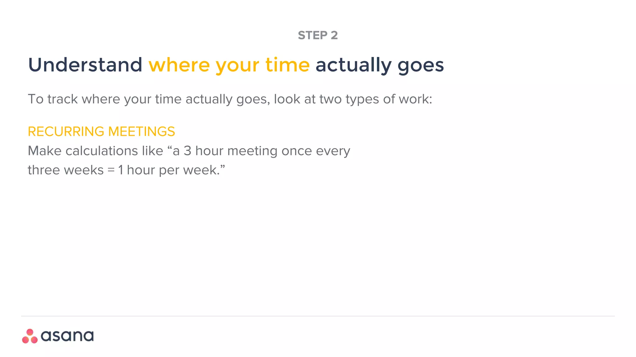 RECURRING MEETINGS
Make calculations like “a 3 hour meeting once every
three weeks = 1 hour per week.”
Understand where your time actually goes
STEP 2
To track where your time actually goes, look at two types of work:
 
