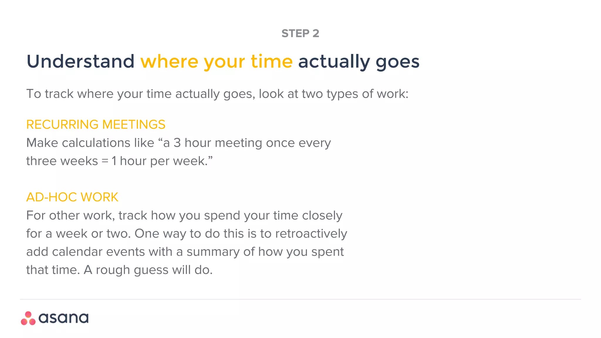RECURRING MEETINGS
Make calculations like “a 3 hour meeting once every
three weeks = 1 hour per week.”
AD-HOC WORK
For other work, track how you spend your time closely
for a week or two. One way to do this is to retroactively
add calendar events with a summary of how you spent
that time. A rough guess will do.
Understand where your time actually goes
STEP 2
To track where your time actually goes, look at two types of work:
 
