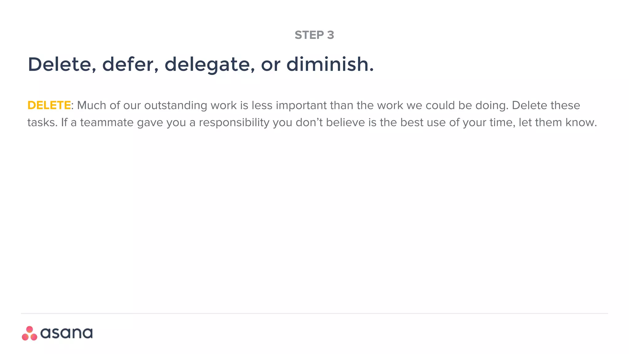 DELETE: Much of our outstanding work is less important than the work we could be doing. Delete these
tasks. If a teammate gave you a responsibility you don’t believe is the best use of your time, let them know.
Delete, defer, delegate, or diminish.
STEP 3
 