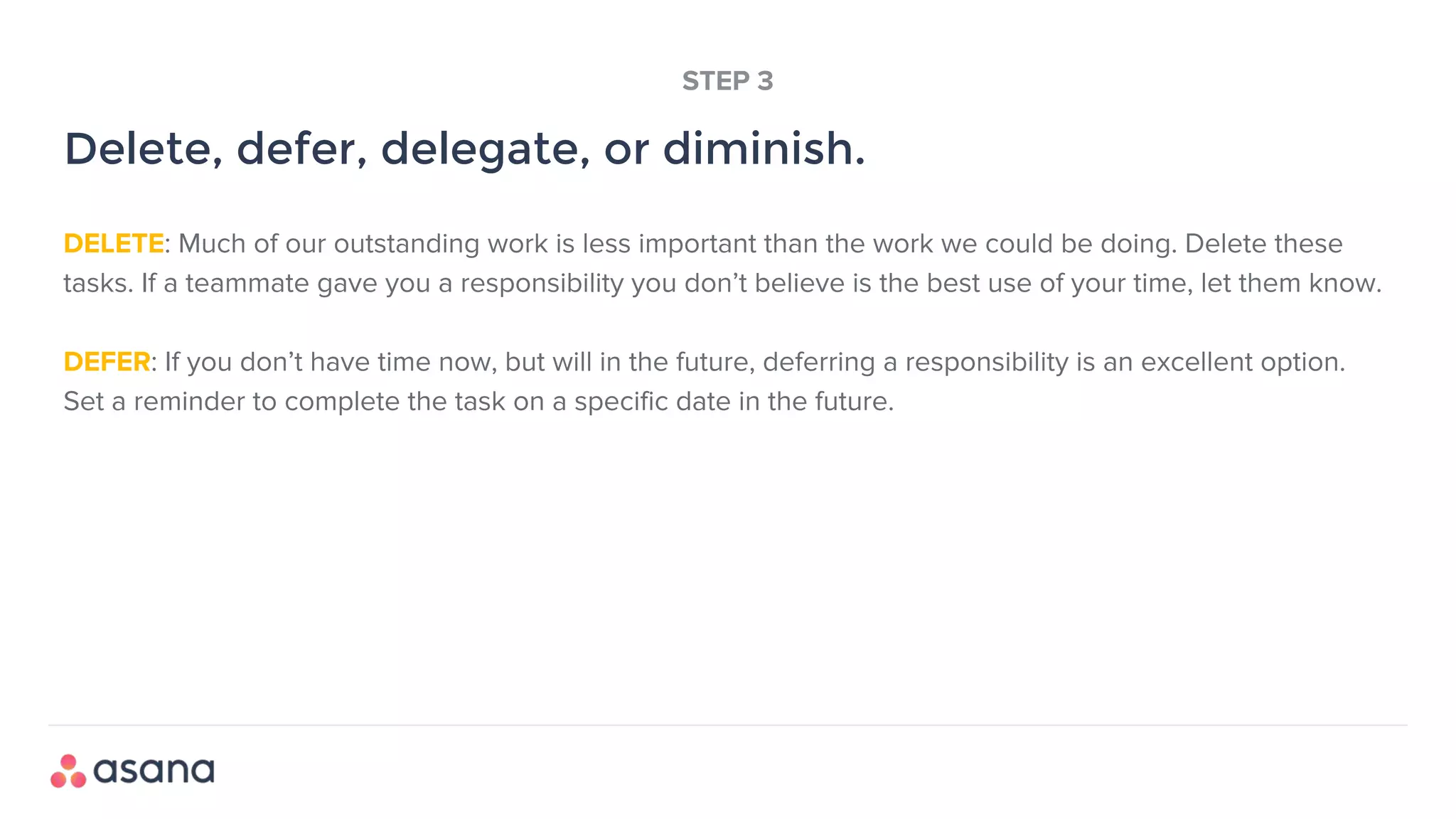 DELETE: Much of our outstanding work is less important than the work we could be doing. Delete these
tasks. If a teammate gave you a responsibility you don’t believe is the best use of your time, let them know.
DEFER: If you don’t have time now, but will in the future, deferring a responsibility is an excellent option.
Set a reminder to complete the task on a specific date in the future.
Delete, defer, delegate, or diminish.
STEP 3
 