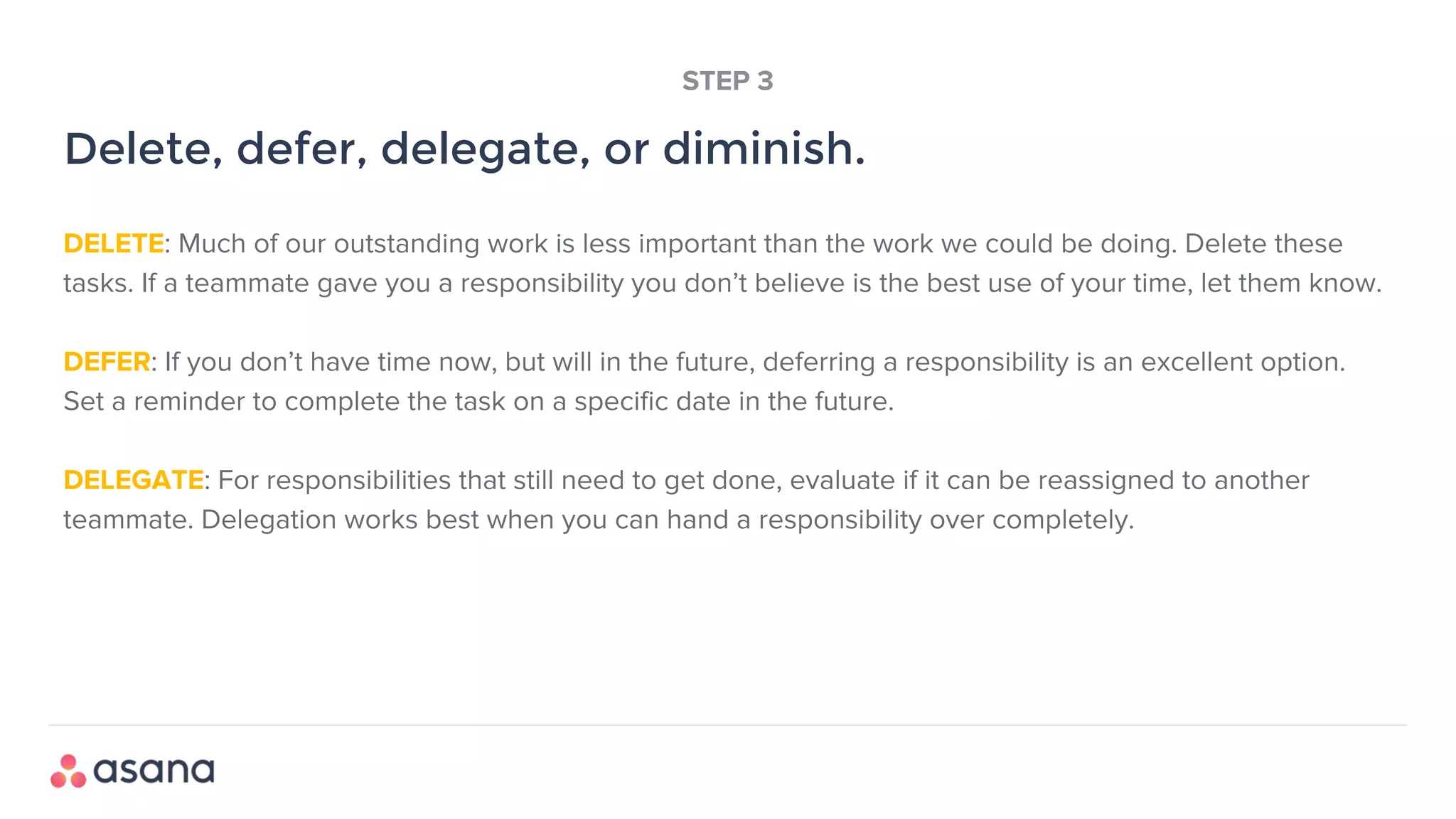 DELETE: Much of our outstanding work is less important than the work we could be doing. Delete these
tasks. If a teammate gave you a responsibility you don’t believe is the best use of your time, let them know.
DEFER: If you don’t have time now, but will in the future, deferring a responsibility is an excellent option.
Set a reminder to complete the task on a specific date in the future.
DELEGATE: For responsibilities that still need to get done, evaluate if it can be reassigned to another
teammate. Delegation works best when you can hand a responsibility over completely.
Delete, defer, delegate, or diminish.
STEP 3
 