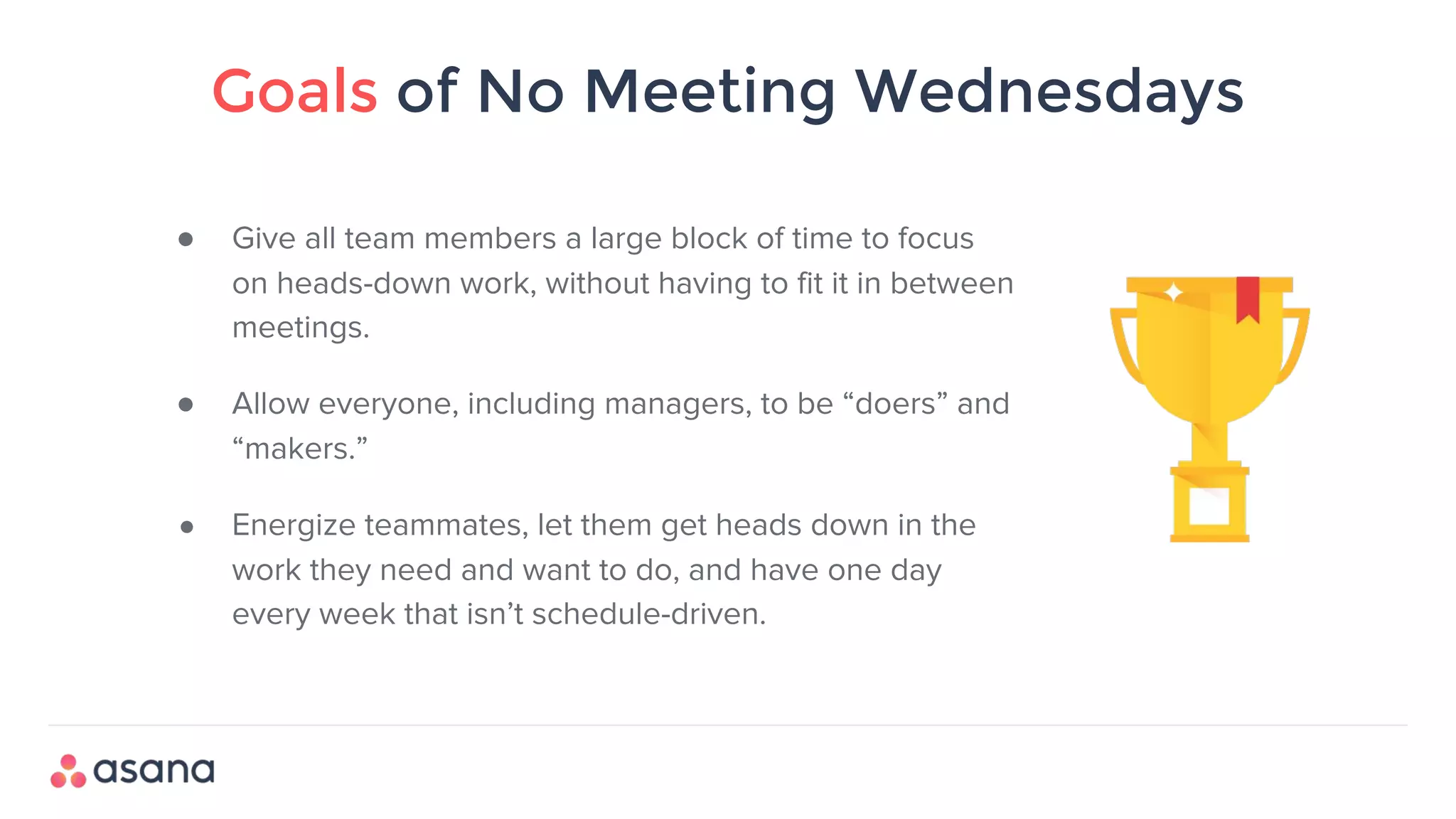 Goals of No Meeting Wednesdays
● Give all team members a large block of time to focus
on heads-down work, without having to fit it in between
meetings.
● Allow everyone, including managers, to be “doers” and
“makers.”
● Energize teammates, let them get heads down in the
work they need and want to do, and have one day
every week that isn’t schedule-driven.
 