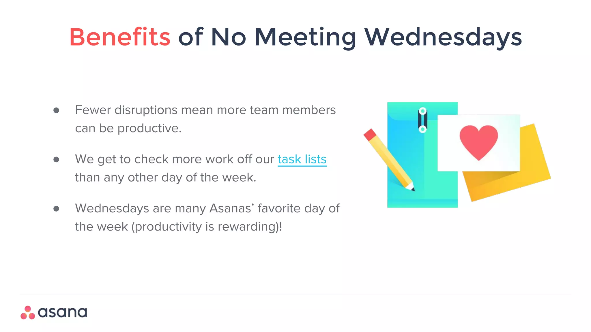 Benefits of No Meeting Wednesdays
● Fewer disruptions mean more team members
can be productive.
● We get to check more work off our task lists
than any other day of the week.
● Wednesdays are many Asanas’ favorite day of
the week (productivity is rewarding)!
 