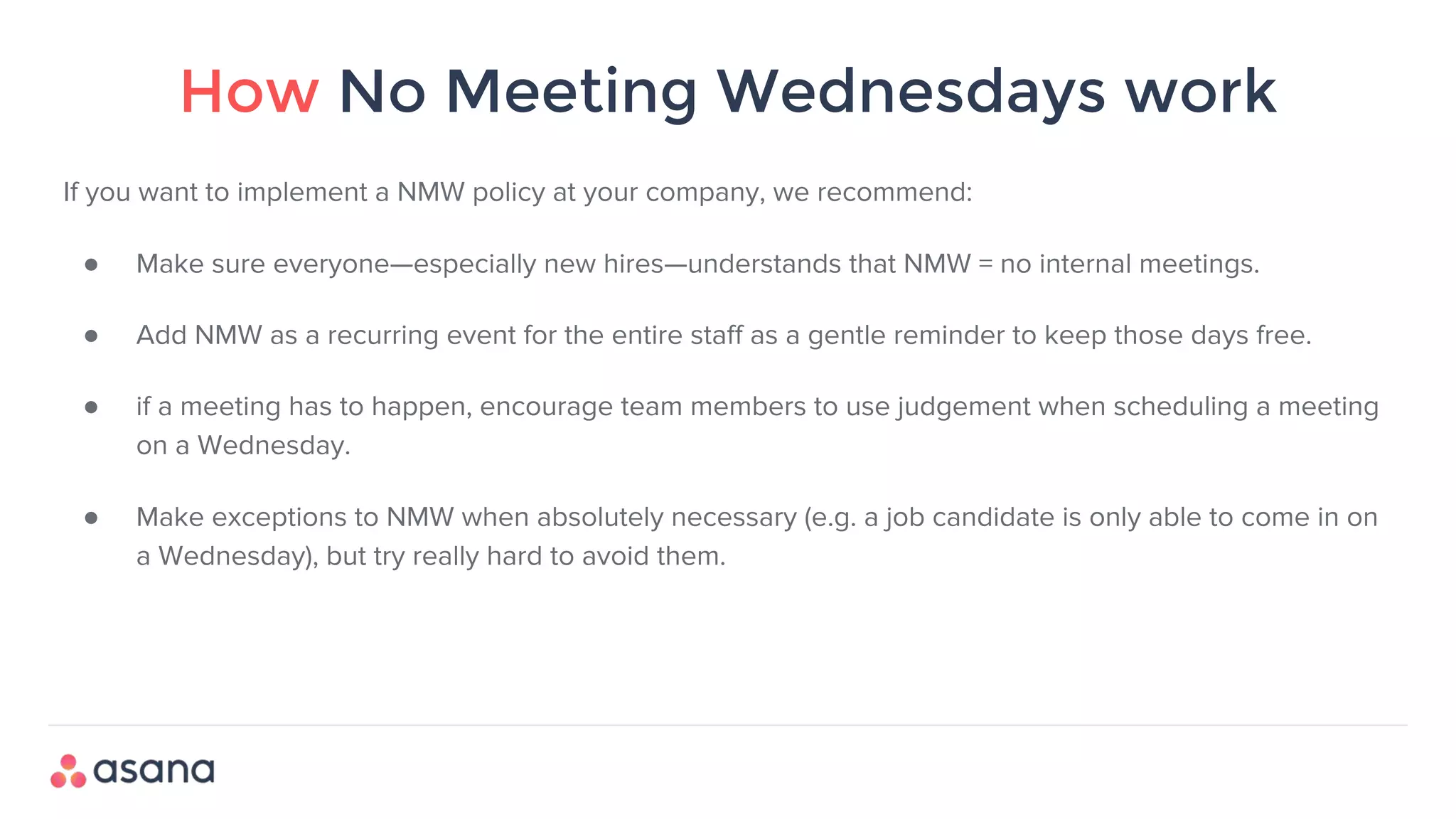 How No Meeting Wednesdays work
If you want to implement a NMW policy at your company, we recommend:
● Make sure everyone—especially new hires—understands that NMW = no internal meetings.
● Add NMW as a recurring event for the entire staff as a gentle reminder to keep those days free.
● if a meeting has to happen, encourage team members to use judgement when scheduling a meeting
on a Wednesday.
● Make exceptions to NMW when absolutely necessary (e.g. a job candidate is only able to come in on
a Wednesday), but try really hard to avoid them.
 