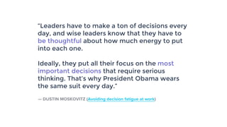 “Leaders have to make a ton of decisions every
day, and wise leaders know that they have to
be thoughtful about how much energy to put
into each one.
Ideally, they put all their focus on the most
important decisions that require serious
thinking. That’s why President Obama wears
the same suit every day.”
— DUSTIN MOSKOVITZ (Avoiding decision fatigue at work)
 