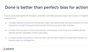 Done is better than perfect: bias for action
In case you needed additional motivation, remember that letting decisions linger has a number of negative
consequences:
● It creates cognitive overhead for the decision maker, who spends both conscious attention on it and
unconscious energy (“background processing”) while they go about other activities.
● It results in the paradox of choice phenomenon, meaning you’re less likely to be satisfied with the
ultimate decision regardless of which way it goes.
● It creates anxiety and confusion within the team, who are either blocked on dependent decisions or
forced to plan out contingencies.
 