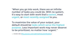 “When you go into work, there are an infinite
number of tasks you could do. With no system,
it’s easy to start with work that’s easiest, most
urgent, or most recently assigned to you.
To maximize the value of your output, your
default should be tasks which serve the highest
purpose. Less important work may never deserve
to be prioritized, no matter how ‘urgent.’”
— VIVEK SRI (The process and math behind prioritization)
 