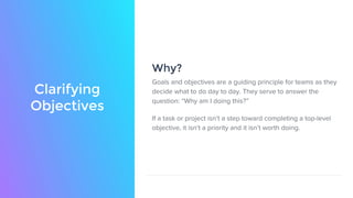 Clarifying
Objectives
Goals and objectives are a guiding principle for teams as they
decide what to do day to day. They serve to answer the
question: “Why am I doing this?”
If a task or project isn’t a step toward completing a top-level
objective, it isn’t a priority and it isn’t worth doing.
Why?
 