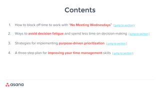 Contents
1. How to block off time to work with “No Meeting Wednesdays” [ jump to section ]
2. Ways to avoid decision fatigue and spend less time on decision-making [ jump to section ]
3. Strategies for implementing purpose-driven prioritization [ jump to section ]
4. A three-step plan for improving your time management skills [ jump to section ]
 