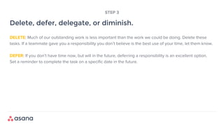 DELETE: Much of our outstanding work is less important than the work we could be doing. Delete these
tasks. If a teammate gave you a responsibility you don’t believe is the best use of your time, let them know.
DEFER: If you don’t have time now, but will in the future, deferring a responsibility is an excellent option.
Set a reminder to complete the task on a specific date in the future.
Delete, defer, delegate, or diminish.
STEP 3
 