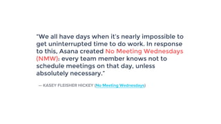 “We all have days when it’s nearly impossible to
get uninterrupted time to do work. In response
to this, Asana created No Meeting Wednesdays
(NMW): every team member knows not to
schedule meetings on that day, unless
absolutely necessary.”
— KASEY FLEISHER HICKEY (No Meeting Wednesdays)
 