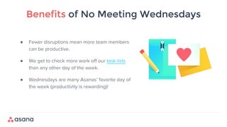 Benefits of No Meeting Wednesdays
● Fewer disruptions mean more team members
can be productive.
● We get to check more work off our task lists
than any other day of the week.
● Wednesdays are many Asanas’ favorite day of
the week (productivity is rewarding)!
 