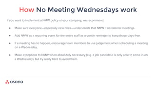How No Meeting Wednesdays work
If you want to implement a NMW policy at your company, we recommend:
● Make sure everyone—especially new hires—understands that NMW = no internal meetings.
● Add NMW as a recurring event for the entire staff as a gentle reminder to keep those days free.
● if a meeting has to happen, encourage team members to use judgement when scheduling a meeting
on a Wednesday.
● Make exceptions to NMW when absolutely necessary (e.g. a job candidate is only able to come in on
a Wednesday), but try really hard to avoid them.
 