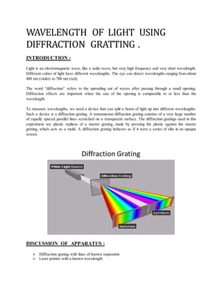 WAVELENGTH OF LIGHT USING
DIFFRACTION GRATTING .
INTRODUCTION :
Light is an electromagnetic wave, like a radio wave, but very high frequency and very short wavelength.
Different colors of light have different wavelengths. The eye can detect wavelengths ranging from about
400 nm (violet) to 700 nm (red).
The word “diffraction” refers to the spreading out of waves after passing through a small opening.
Diffraction effects are important when the size of the opening is comparable to or less than the
wavelength.
To measure wavelengths, we need a device that can split a beam of light up into different wavelengths.
Such a device is a diffraction grating. A transmission diffraction grating consists of a very large number
of equally spaced parallel lines scratched on a transparent surface. The diffraction gratings used in this
experiment are plastic replicas of a master grating, made by pressing the plastic against the master
grating, which acts as a mold. A diffraction grating behaves as if it were a series of slits in an opaque
screen.
DISCUSSION OF APPARATUS :
 Diffraction grating with lines of known separation
 Laser pointer with a known wavelength
 