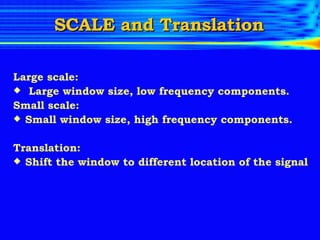 SCALE and Translation Large scale: Large window size, low frequency components. Small scale:  Small window size, high frequency components. Translation: Shift the window to different location of the signal 