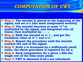 COMPUTATION OF CWT Step 1:  The wavelet is placed at the beginning of the signal, and set s=1 (the most compressed wavelet); Step 2:  The wavelet function at scale “1” is multiplied by the signal, and integrated over all times; then multiplied by  ; Step 3:  Shift the wavelet to  t =  , and get the transform value at  t =  and  s =1; Step 4:  Repeat the procedure until the wavelet reaches the end of the signal; Step 5:  Scale s is increased by a sufficiently small value, the above procedure is repeated for all  s; Step 6:  Each computation for a given  s  fills the single row of the time-scale plane; Step 7:  CWT is obtained if all s are calculated. 