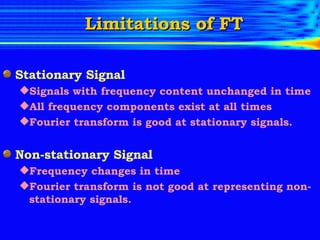 Limitations of FT Stationary Signal Signals with frequency content unchanged in time All frequency components exist at all times Fourier transform is good at stationary signals. Non-stationary Signal Frequency changes in time Fourier transform is not good at representing non-stationary signals. 