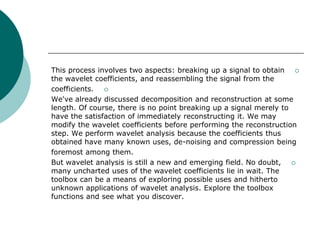 This process involves two aspects: breaking up a signal to obtain 
the wavelet coefficients, and reassembling the signal from the
coefficients. 
We've already discussed decomposition and reconstruction at some
length. Of course, there is no point breaking up a signal merely to
have the satisfaction of immediately reconstructing it. We may
modify the wavelet coefficients before performing the reconstruction
step. We perform wavelet analysis because the coefficients thus
obtained have many known uses, de-noising and compression being
foremost among them.
But wavelet analysis is still a new and emerging field. No doubt, 
many uncharted uses of the wavelet coefficients lie in wait. The
toolbox can be a means of exploring possible uses and hitherto
unknown applications of wavelet analysis. Explore the toolbox
functions and see what you discover.
 