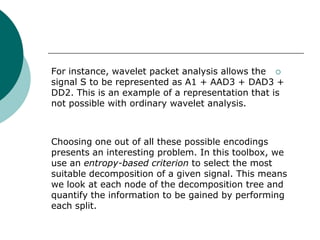 For instance, wavelet packet analysis allows the 
signal S to be represented as A1 + AAD3 + DAD3 +
DD2. This is an example of a representation that is
not possible with ordinary wavelet analysis.



Choosing one out of all these possible encodings
presents an interesting problem. In this toolbox, we
use an entropy-based criterion to select the most
suitable decomposition of a given signal. This means
we look at each node of the decomposition tree and
quantify the information to be gained by performing
each split.
 