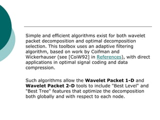Simple and efficient algorithms exist for both wavelet
packet decomposition and optimal decomposition
selection. This toolbox uses an adaptive filtering
algorithm, based on work by Coifman and
Wickerhauser (see [CoiW92] in References), with direct
applications in optimal signal coding and data
compression.

Such algorithms allow the Wavelet Packet 1-D and
Wavelet Packet 2-D tools to include "Best Level" and
"Best Tree" features that optimize the decomposition
both globally and with respect to each node.
 